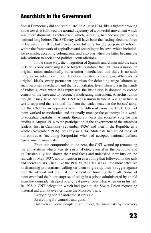 Anarchists in the Government Social Democracy did not “capitulate” in August 1914, like a fighter throwing in the towel: it followed the normal trjectory of a powerful movement which was internationalist in ehetoric and which, in realty. had become profoundly national long before. The SPD may well have been the leading electoral force in Germany in 1912, but it was powerful only for the purpose of reform. within the framework of capitalism and according toits lnws, which included. for example, accepting colonialism, and also war when the latier became the sole solution to social and poliical contradictions. In the same way, the integration of Spanish anarchism into the state in 1936 is only surprising if one forgets its nature: the CNT was a nion, an original union undoubtedly but a union nonetheless, and there is no such thing as an anti-union union. Function transforms the organ. Whatever its original ideals. every permanent organism for defending wage laborers as such becomes a mediator, and then a conciliator. Exven when it isin the hands of radicals, even when it is repressed, the instiution is doomed to escape control of the base and to become a moderating instrument, Anarchist union though it may have been, the CNT was a union before it was anarchist. A world separated the rank-and-file from the leader seated at the bosses’ table. but the CNT as an apparatus was litle different from the UGT. Both of them worked to modernize and rationally manage the cconomy: in a word. 1o socialize capitalism. A single thread connects the socialst voe for war eredits in August 1914 to the partcipation in the government of the anarchist leaders, first in Catalonia (September 1936) and then in the Republic as whole (November 1936). As early as 1914, Malatesta had called those of his. comrades (including Kropotkin) who had accepted national defense “government anarchists” From one compromise o the next, the CNT wound up renouncing the anti-statism which was its raison d’etre, even after the Republic and its Russian ally had shown their real faces and unleashed their fury on the radicals in May 1937, not to mention in everything that followe. in the jails and seret cellars. Then, like the POUM, the CNT was all the more effective in disarming proletarians, calling on them to give up their struggle against both the official and Stalinist police bent on finishing them off. Some of them even had the bitter surprisc of being in a prison administered by an old anarchist comrade, stripped of any real power over what when on in his jail. In 1938, a CNT delegation which had gone to the Soviet Union requesting material aid did not even criicize the Moscow tias. Everything for the anti-fascist struggle. Everything for cannons and guns. But even so, some people might object, the anarchists by their very 23